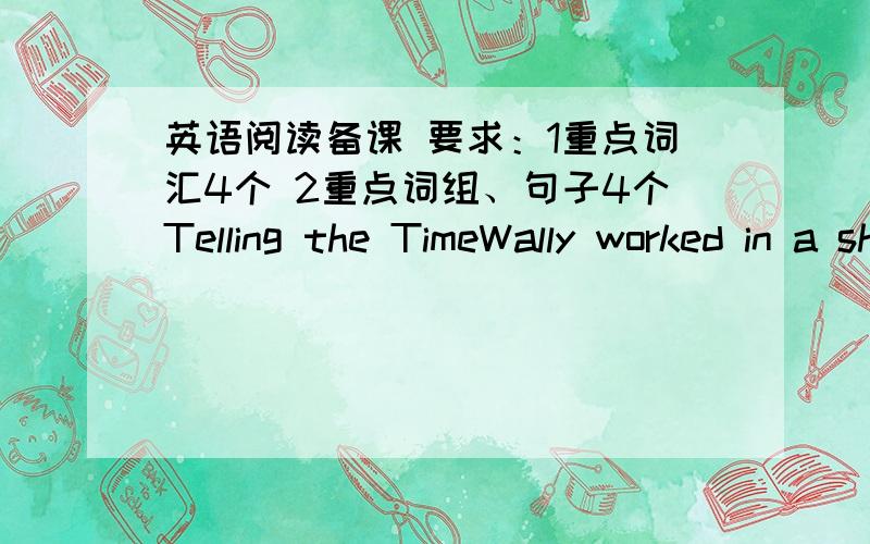 英语阅读备课 要求：1重点词汇4个 2重点词组、句子4个Telling the TimeWally worked in a shop that sold clocks.One day his next door neighbor,Harry,came into his shop.Harry was very stingy.His stinginess made Wally very angry.Wally s