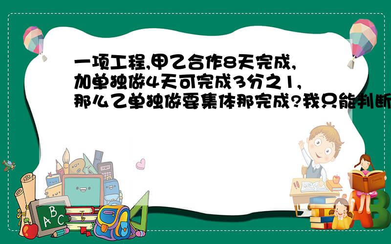 一项工程,甲乙合作8天完成,加单独做4天可完成3分之1,那么乙单独做要集体那完成?我只能判断甲单独做12天可以完成,然后呢?好难~答对的我拜他为师了