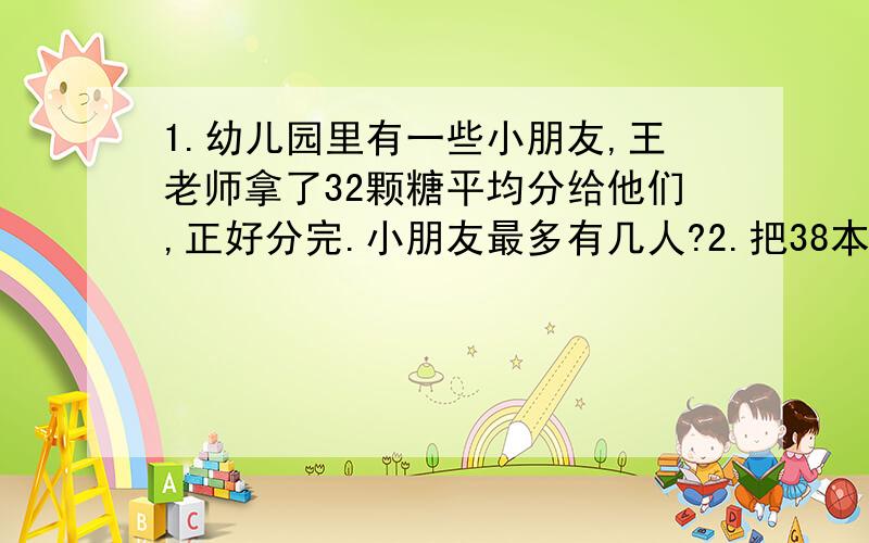 1.幼儿园里有一些小朋友,王老师拿了32颗糖平均分给他们,正好分完.小朋友最多有几人?2.把38本笔记本1.幼儿园里有一些小朋友,王老师拿了32颗糖平均分给他们,正好分完.小朋友最多有几人?2.把