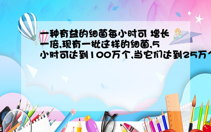 一种有益的细菌每小时可 增长一倍,现有一批这样的细菌,5小肘可达到100万个,当它们达到25万个时, 经过多少时间.求解