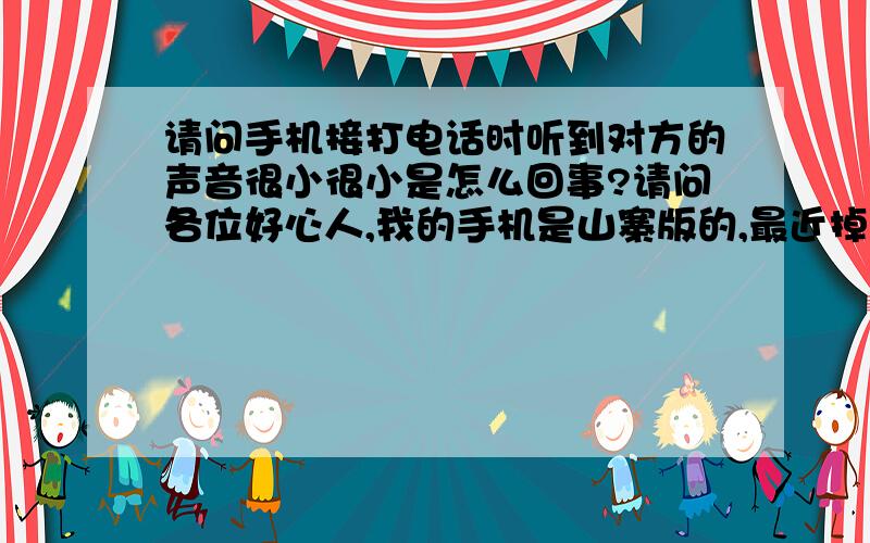 请问手机接打电话时听到对方的声音很小很小是怎么回事?请问各位好心人,我的手机是山寨版的,最近掉水一次,修好了用了一段时间,现在突然接打电话听到对方的声音很小很小,我已经将间音