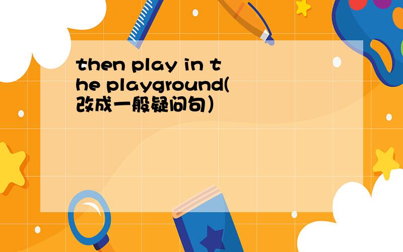 then play in the playground(改成一般疑问句）