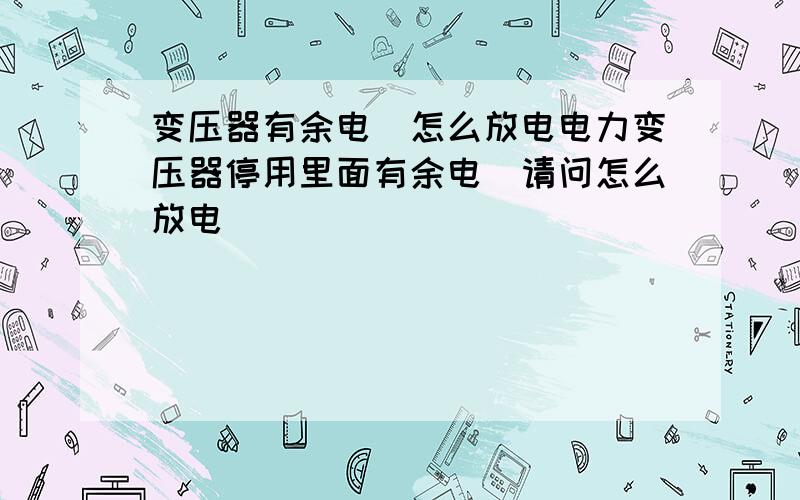 变压器有余电．怎么放电电力变压器停用里面有余电．请问怎么放电