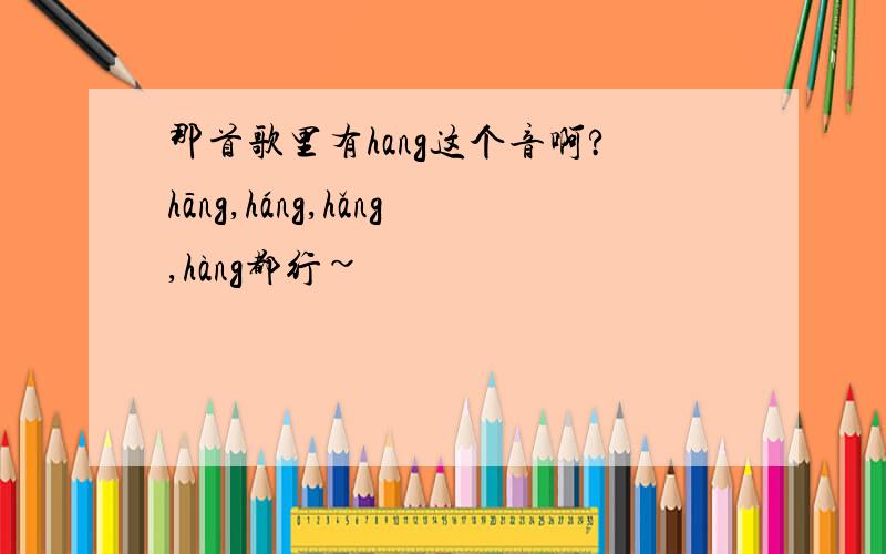 那首歌里有hang这个音啊?hāng,háng,hǎng,hàng都行~