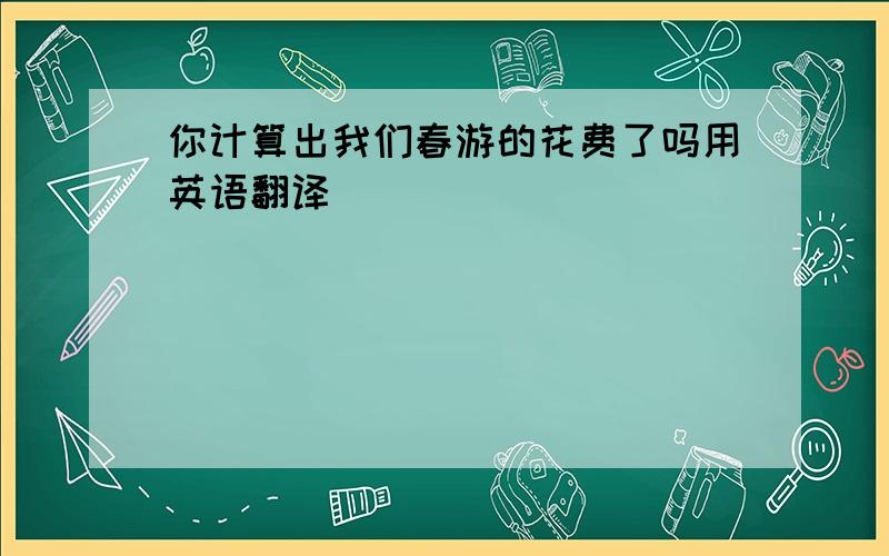 你计算出我们春游的花费了吗用英语翻译