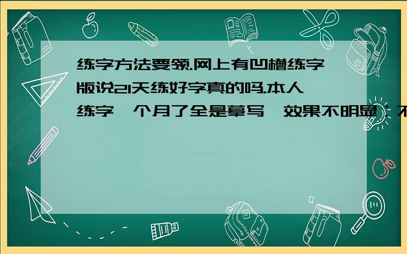 练字方法要领.网上有凹槽练字版说21天练好字真的吗.本人练字一个月了全是摹写,效果不明显；不知道写字是要注意那些方面；怎么去领悟呢.比如说写一个字字贴上的“横”很长而我写的会