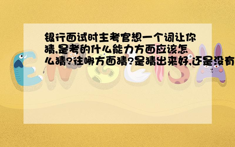 银行面试时主考官想一个词让你猜,是考的什么能力方面应该怎么猜?往哪方面猜?是猜出来好,还是没有猜出来好?去年有个朋友参加的面试,最后的答案是拉链.