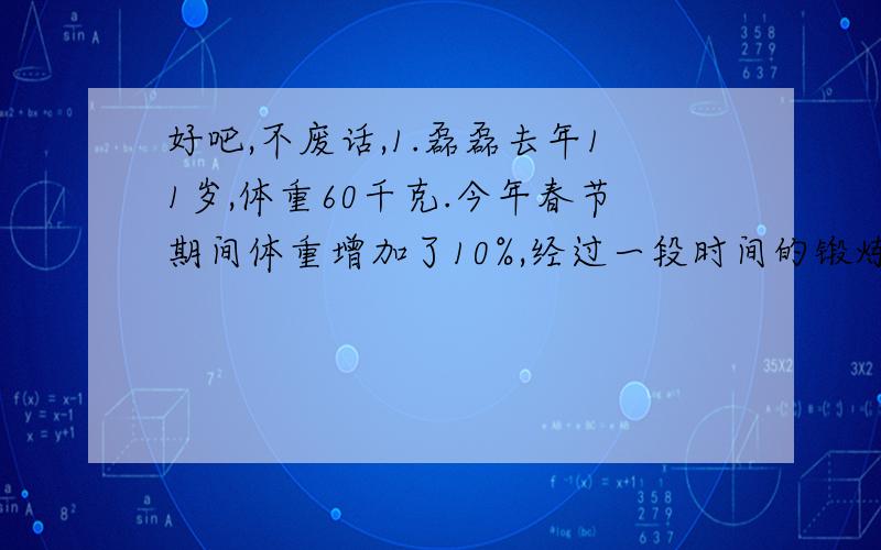 好吧,不废话,1.磊磊去年11岁,体重60千克.今年春节期间体重增加了10%,经过一段时间的锻炼,体重终于减轻了10%,磊磊的体重与去年相比,是轻了?还是重了?2.某校课外活动中,参加科技小组的学生有