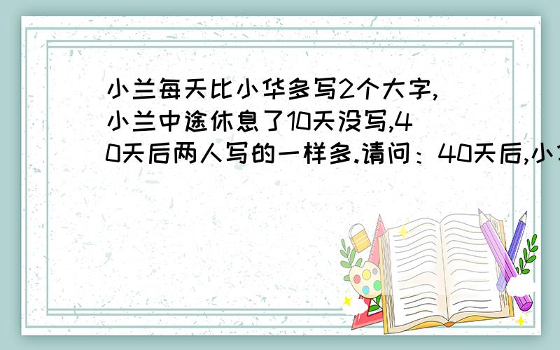 小兰每天比小华多写2个大字,小兰中途休息了10天没写,40天后两人写的一样多.请问：40天后,小华、小兰各写多少个大字?