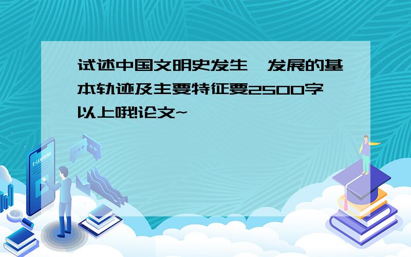 试述中国文明史发生、发展的基本轨迹及主要特征要2500字以上哦!论文~