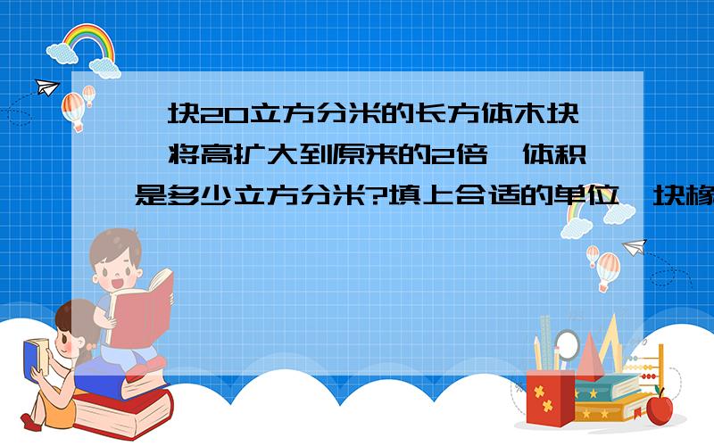 一块20立方分米的长方体木块,将高扩大到原来的2倍,体积是多少立方分米?填上合适的单位一块橡皮的体积约是8（  ）      一台洗衣机的体积约是0.5（  ）一瓶眼药水能装15（   ）     一节集装