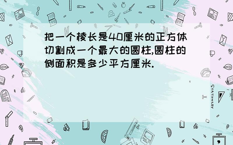 把一个棱长是40厘米的正方体切割成一个最大的圆柱,圆柱的侧面积是多少平方厘米.