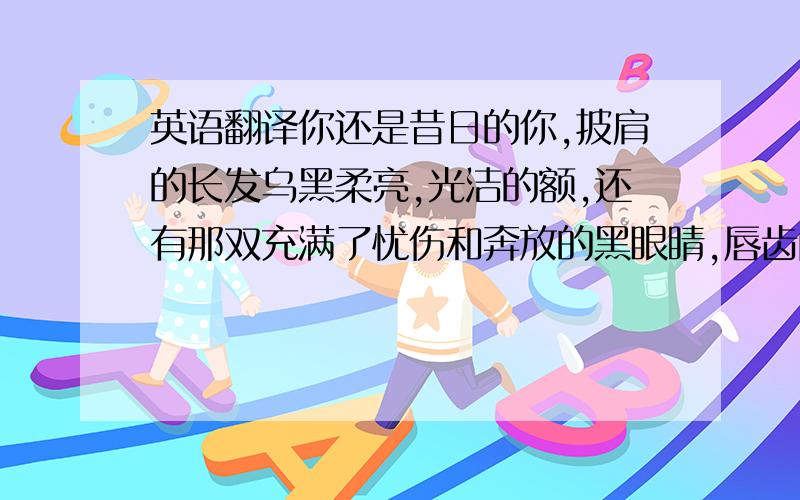 英语翻译你还是昔日的你,披肩的长发乌黑柔亮,光洁的额,还有那双充满了忧伤和奔放的黑眼睛,唇齿间吐露出的是超凡脱俗的清香气息,脸上化了淡淡的妆,素净中透着几分灵气.