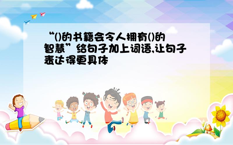 “()的书籍会令人拥有()的智慧”给句子加上词语,让句子表达得更具体