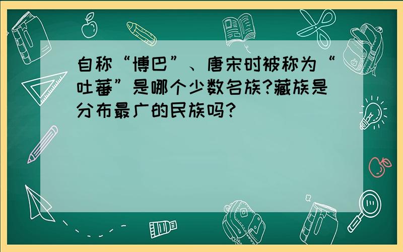 自称“博巴”、唐宋时被称为“吐蕃”是哪个少数名族?藏族是分布最广的民族吗？