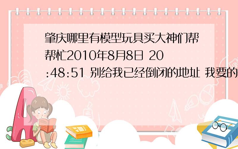 肇庆哪里有模型玩具买大神们帮帮忙2010年8月8日 20:48:51 别给我已经倒闭的地址 我要的是高达（非三国）的HG模型或着启蒙拼装模型,如启蒙406 现在肇庆还有店卖么