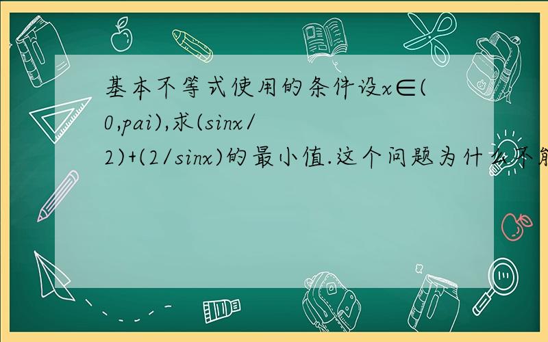 基本不等式使用的条件设x∈(0,pai),求(sinx/2)+(2/sinx)的最小值.这个问题为什么不能用基本不等式啊?违反了它的哪条原则?请详细说明,谢谢!