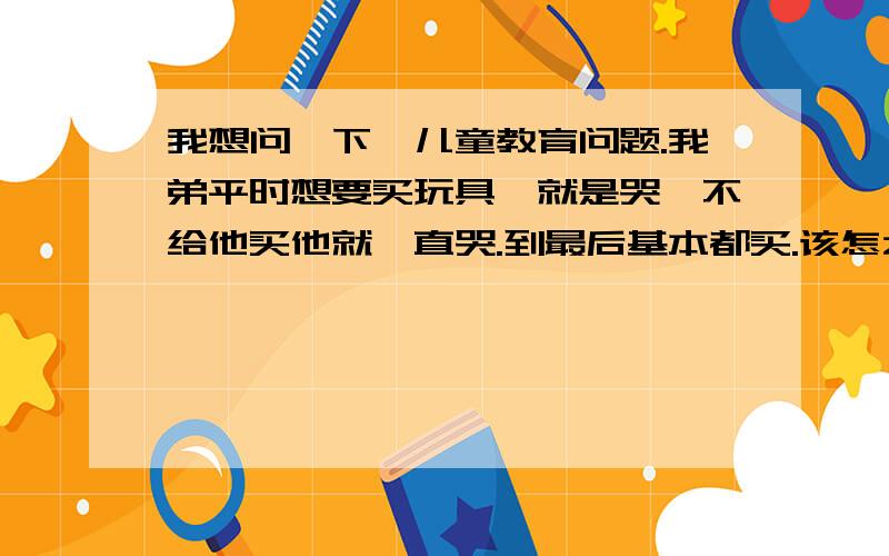 我想问一下,儿童教育问题.我弟平时想要买玩具,就是哭,不给他买他就一直哭.到最后基本都买.该怎么办