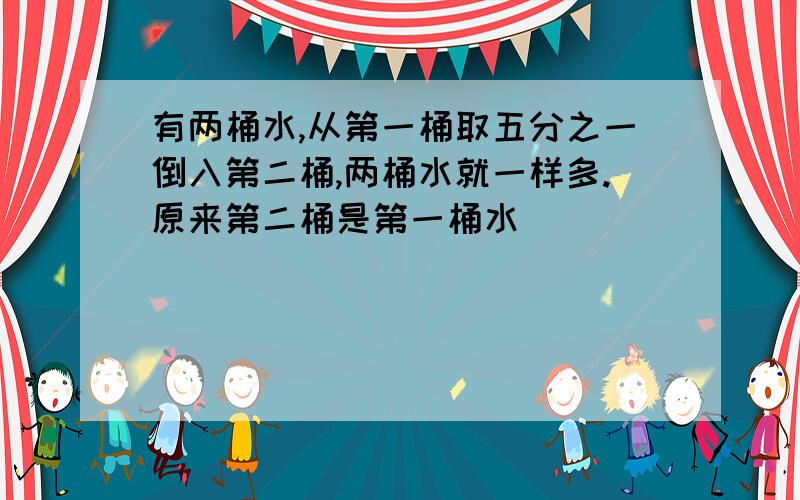 有两桶水,从第一桶取五分之一倒入第二桶,两桶水就一样多.原来第二桶是第一桶水