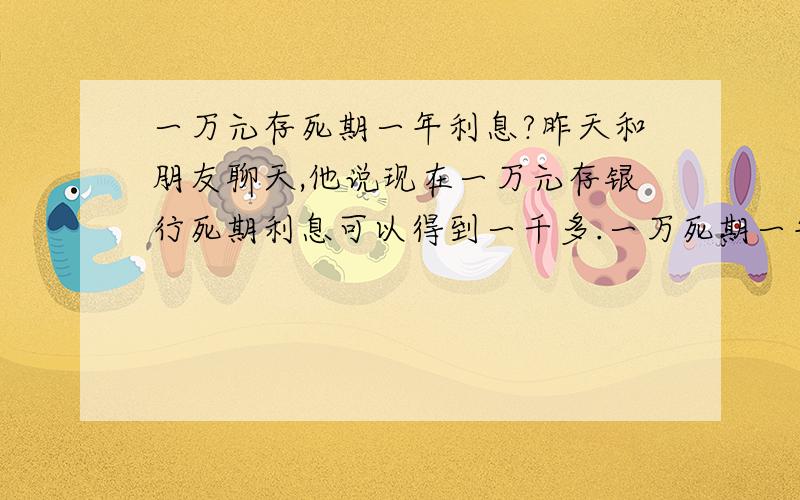 一万元存死期一年利息?昨天和朋友聊天,他说现在一万元存银行死期利息可以得到一千多.一万死期一年到底能得到多少利息呢?那个银行的利息高些