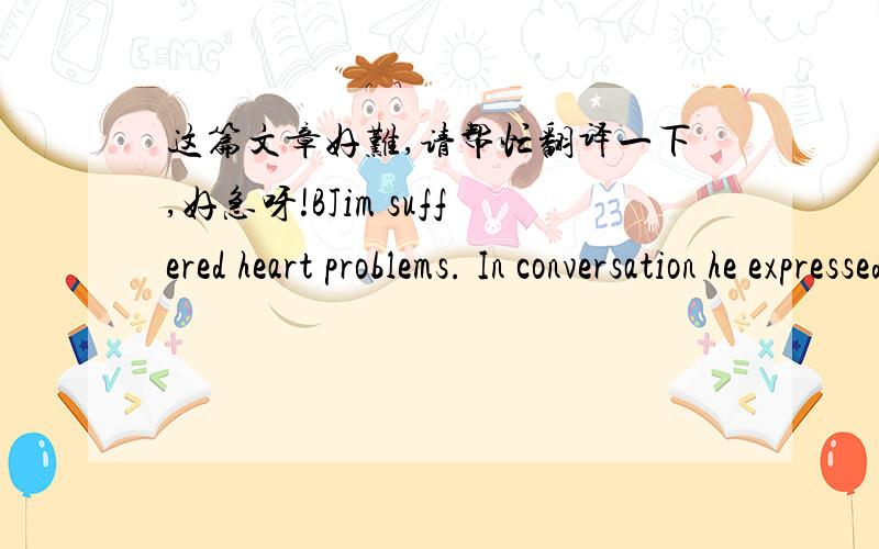 这篇文章好难,请帮忙翻译一下,好急呀!BJim suffered heart problems. In conversation he expressed little joy and it seemed that his life was drawing to a close.When his heart problems led to operation, Jim went through it successfully, an