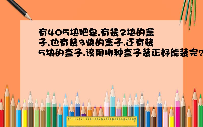 有405块肥皂,有装2块的盒子,也有装3快的盒子,还有装5块的盒子.该用哪种盒子装正好能装完?为什么?