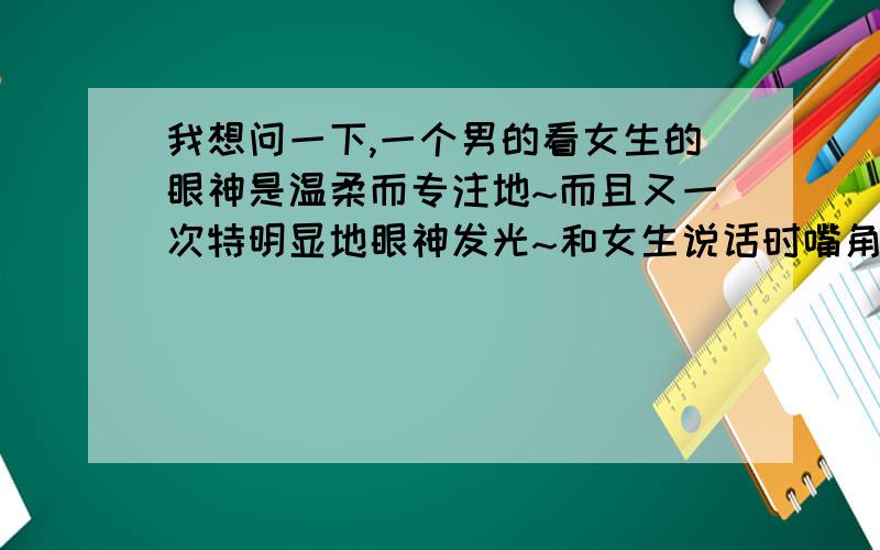 我想问一下,一个男的看女生的眼神是温柔而专注地~而且又一次特明显地眼神发光~和女生说话时嘴角微笑着~在你亲戚面前总说女生很优秀~但后来,女生看他的时候,他又不敢看她,眼神飘到旁