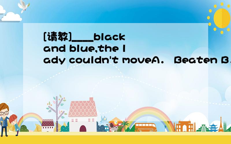 [请教]____black and blue,the lady couldn't moveA． Beaten B． BeatingC． To be beaten D． To beat非谓语学得不是很好,概念不是很清楚,我选了A,