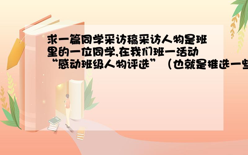 求一篇同学采访稿采访人物是班里的一位同学,在我们班一活动“感动班级人物评选”（也就是推选一些在班中默默无闻坐着奉献的同学）中荣获此称号,最近开主题班会要采访她,重点要落在