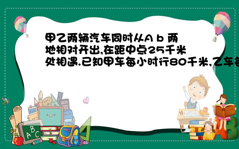 甲乙两辆汽车同时从A b 两地相对开出,在距中点25千米处相遇.已知甲车每小时行80千米,乙车每小时行75...甲乙两辆汽车同时从A b 两地相对开出,在距中点25千米处相遇.已知甲车每小时行80千米,