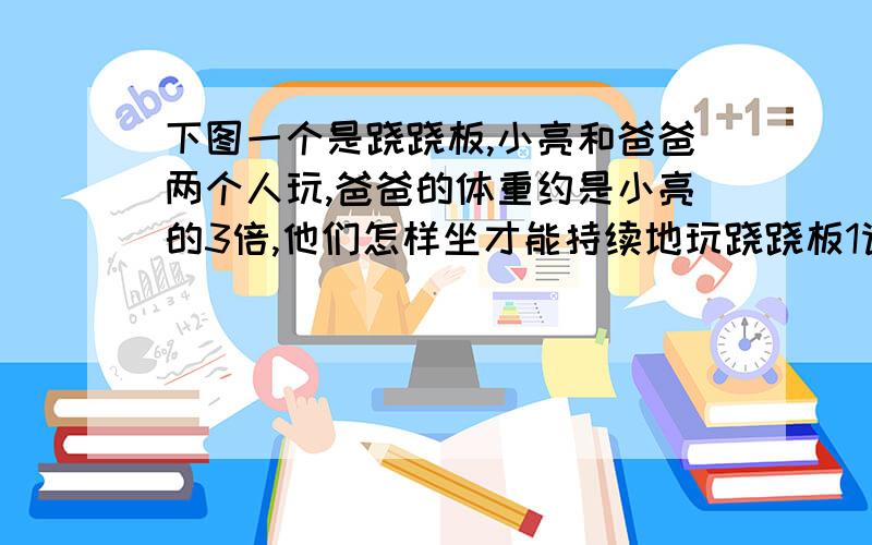 下图一个是跷跷板,小亮和爸爸两个人玩,爸爸的体重约是小亮的3倍,他们怎样坐才能持续地玩跷跷板1请画简图表示爸爸和小亮的做法 2在下面横线上写明你这样安排做法的理由