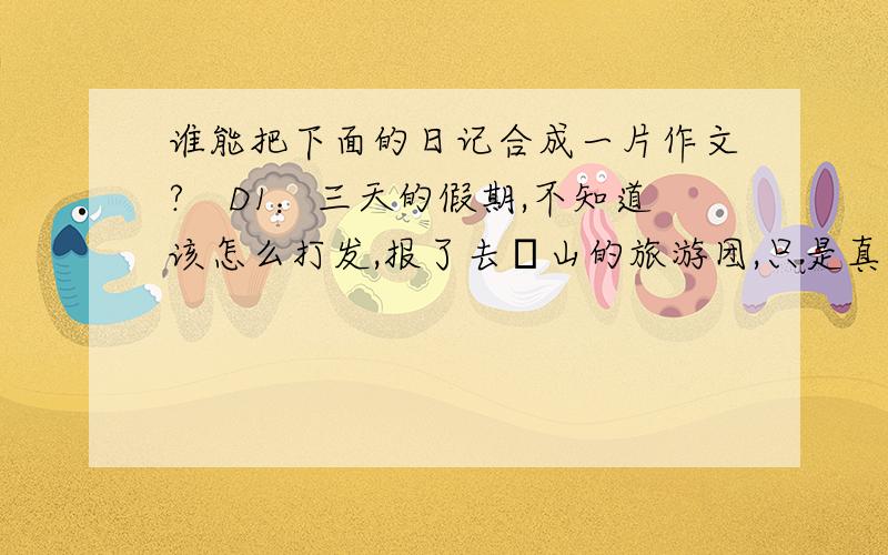 谁能把下面的日记合成一片作文?　D1：三天的假期,不知道该怎么打发,报了去崀山的旅游团,只是真远,下午一点多出的发,一路上真是难熬,四五个钟头呢,还得先在新宁住上一晚,明儿早上再去