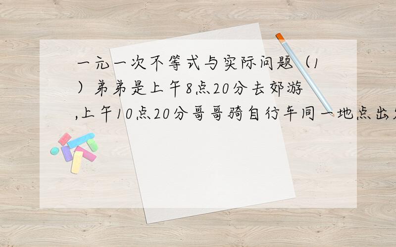 一元一次不等式与实际问题（1）弟弟是上午8点20分去郊游,上午10点20分哥哥骑自行车同一地点出发,弟弟每小时走4KM哥哥要在11点前追上弟弟,哥哥速度至少是多少（2）将若干只鸡放入若干笼