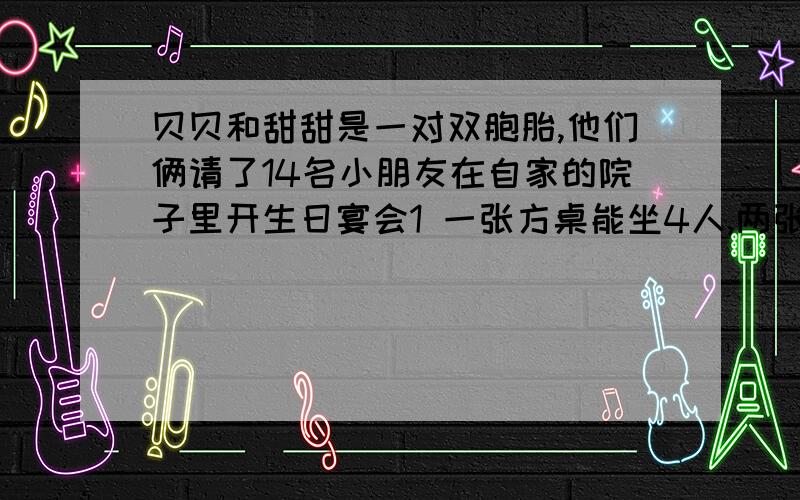 贝贝和甜甜是一对双胞胎,他们俩请了14名小朋友在自家的院子里开生日宴会1 一张方桌能坐4人,两张对在一起能坐6人,三张对在一起能坐8人照这样的方法拼下去,能坐下全部的人需要几张桌子