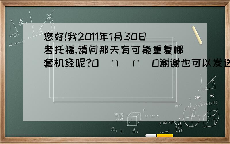 您好!我2011年1月30日考托福,请问那天有可能重复哪套机经呢?O(∩_∩)O谢谢也可以发送至shuiyanhan@163.com，谢谢！！