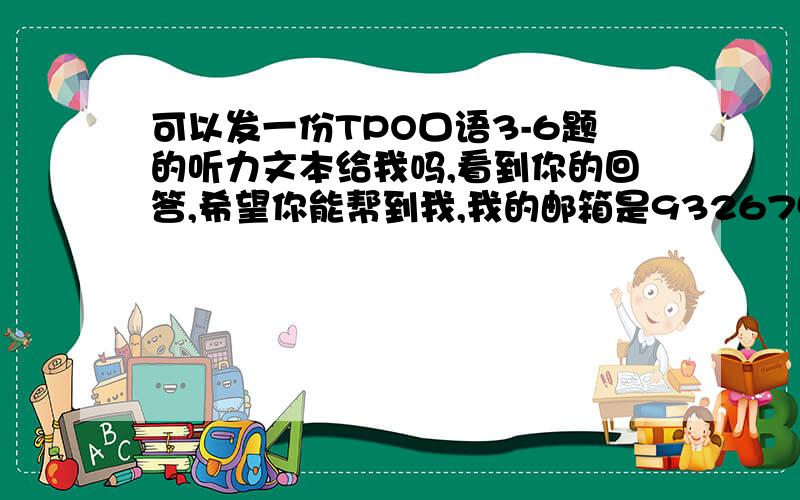 可以发一份TPO口语3-6题的听力文本给我吗,看到你的回答,希望你能帮到我,我的邮箱是932675505我也有提问,你可以回答我会采纳加分,也可以提高悬赏~