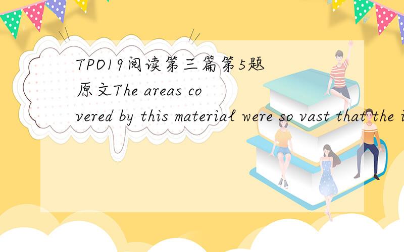 TPO19阅读第三篇第5题 原文The areas covered by this material were so vast that the ice that deposited it must have been a continental glacier larger than Greenland or Antarctica.Eventually,Agassiz and others convinced geologists and the gener