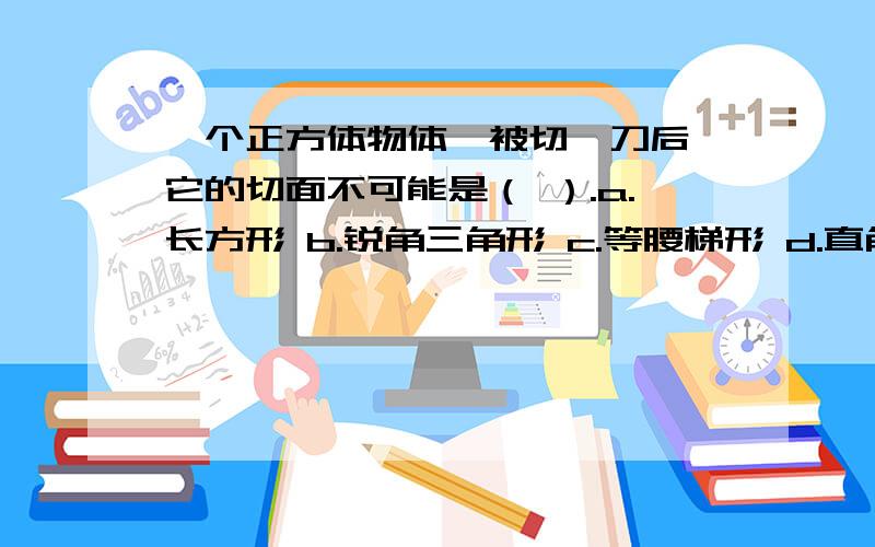 一个正方体物体,被切一刀后,它的切面不可能是（ ）.a.长方形 b.锐角三角形 c.等腰梯形 d.直角三角形 e.五边形 f.六边形