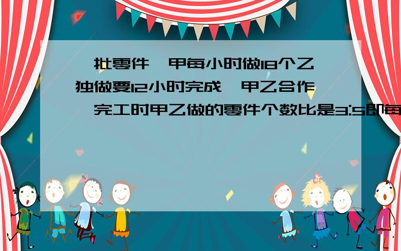 一批零件,甲每小时做18个乙独做要12小时完成,甲乙合作,完工时甲乙做的零件个数比是3:5即每小时加工多少请写上分析过程