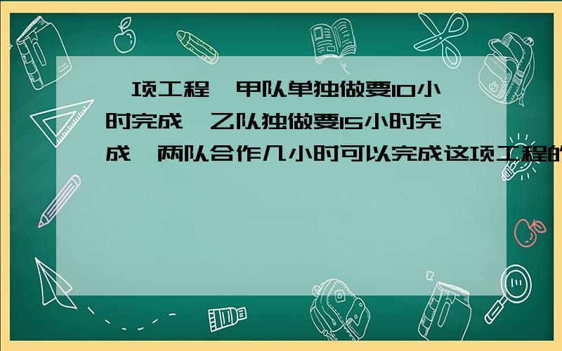 一项工程,甲队单独做要10小时完成,乙队独做要15小时完成,两队合作几小时可以完成这项工程的1/2?