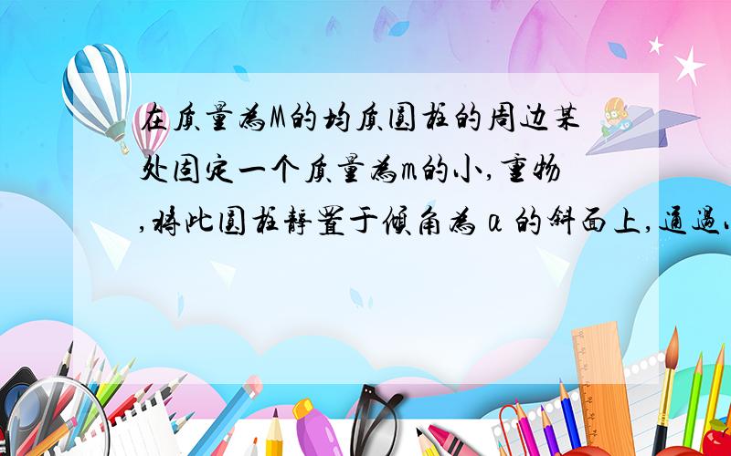 在质量为M的均质圆柱的周边某处固定一个质量为m的小,重物,将此圆柱静置于倾角为α的斜面上,通过小重物m半径与铅垂线的夹角为θ,设斜面与圆柱的最大静摩擦系数为μ,试写出为使圆柱保持