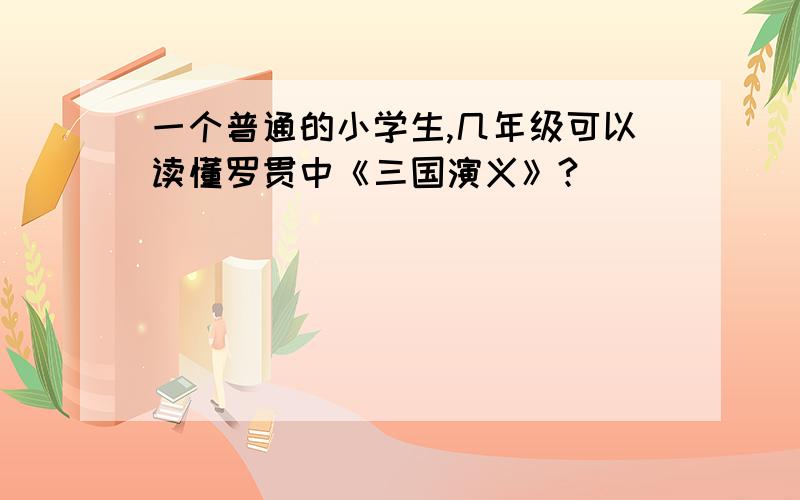 一个普通的小学生,几年级可以读懂罗贯中《三国演义》?