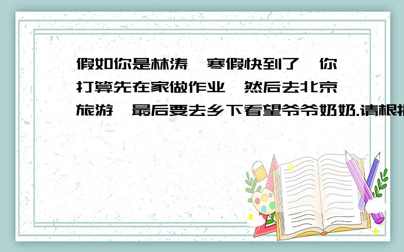 假如你是林涛,寒假快到了,你打算先在家做作业,然后去北京旅游,最后要去乡下看望爷爷奶奶.请根据提示谈谈你的寒假安排,写一篇80词左右的英语短文