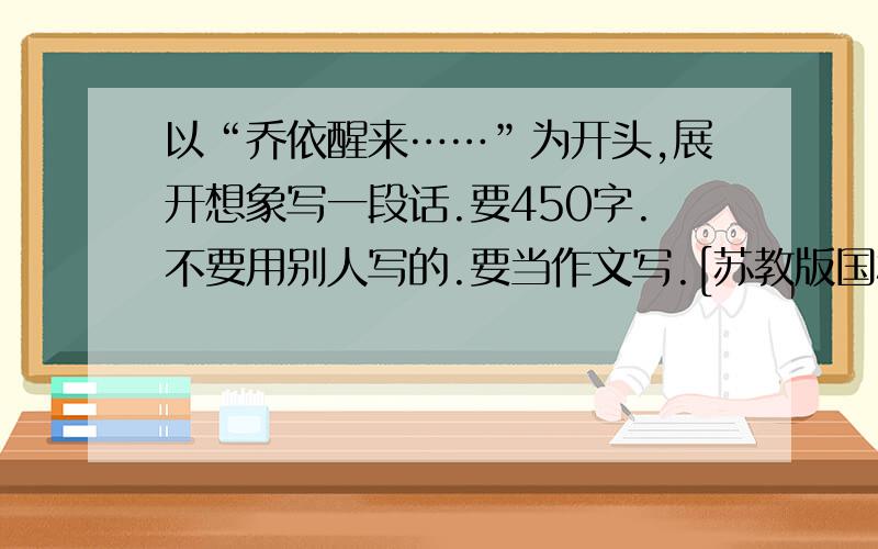 以“乔依醒来……”为开头,展开想象写一段话.要450字.不要用别人写的.要当作文写.[苏教版国标本第十一册课文]8 爱之链在一条乡间公路上,乔依开着那辆破汽车慢慢地颠簸着往前走.已是黄