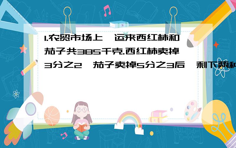 1.农贸市场上,运来西红柿和茄子共385千克.西红柿卖掉3分之2,茄子卖掉5分之3后,剩下两种菜的重量相等.求西红柿和茄子.2.甲.乙两人绕圆形跑道竞走.他们同时同地相背而行,6分钟相遇后又继续