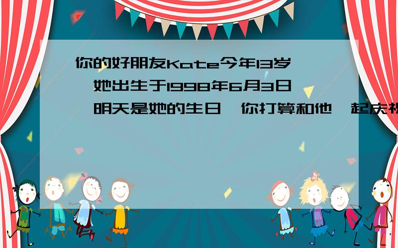 你的好朋友Kate今年13岁,她出生于1998年6月3日,明天是她的生日,你打算和他一起庆祝并送她一份礼物请根据以上提示写一篇短文不少于50个词（英语）帮帮忙~