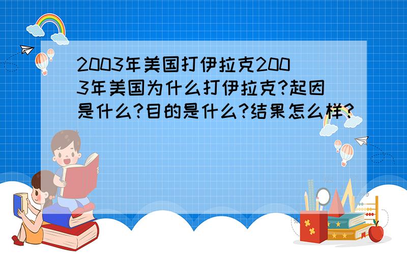 2003年美国打伊拉克2003年美国为什么打伊拉克?起因是什么?目的是什么?结果怎么样?