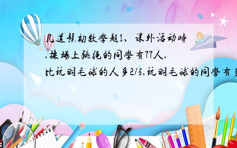 几道预初数学题1、课外活动时,操场上跳绳的同学有77人,比玩羽毛球的人多2/5,玩羽毛球的同学有多少人?2、一个分数,分子乘以3,分母除以4,结果是8分之42,这个分数化成最简分数是（ ）.3、一