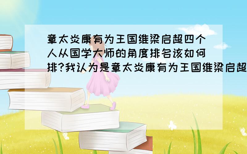 章太炎康有为王国维梁启超四个人从国学大师的角度排名该如何排?我认为是章太炎康有为王国维梁启超.