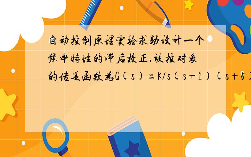 自动控制原理实验求助设计一个频率特性的滞后校正,被控对象的传递函数为G(s)=K/s(s+1)(s+5),使系统的阶跃响应超调量小于等于40%,且Kv大于等于4.求助matlab程序的编写